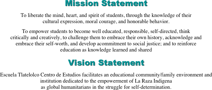 Mission Statement
To liberate the mind, heart, and spirit of students, through the knowledge of their cultural expression, moral courage, and honorable behavior.
To empower students to become well educated, responsible, self-directed, think critically and creatively, to challenge them to embrace their own history, acknowledge and embrace their self-worth, and develop acommitment to social justice; and to reinforce education as knowledge learned and shared
Vision Statement
Escuela Tlatelolco Centro de Estudios facilitates an educational community/family environment and institution dedicated to the empowerment of La Raza Indigena
as global humanitarians in the struggle for self-determination.